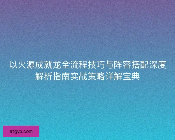 以火源成就龙全流程技巧与阵容搭配深度解析指南实战策略详解宝典