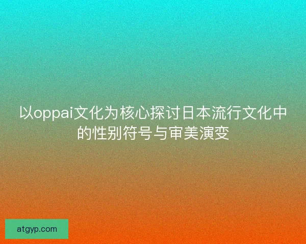 以oppai文化为核心探讨日本流行文化中的性别符号与审美演变