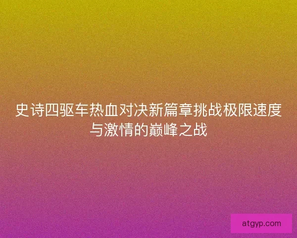 史诗四驱车热血对决新篇章挑战极限速度与激情的巅峰之战