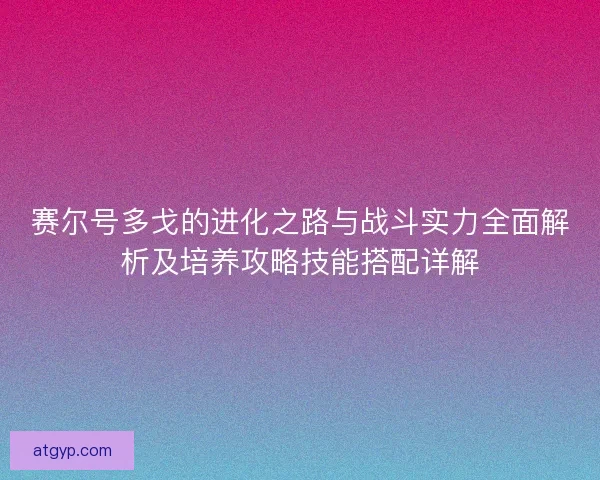 赛尔号多戈的进化之路与战斗实力全面解析及培养攻略技能搭配详解
