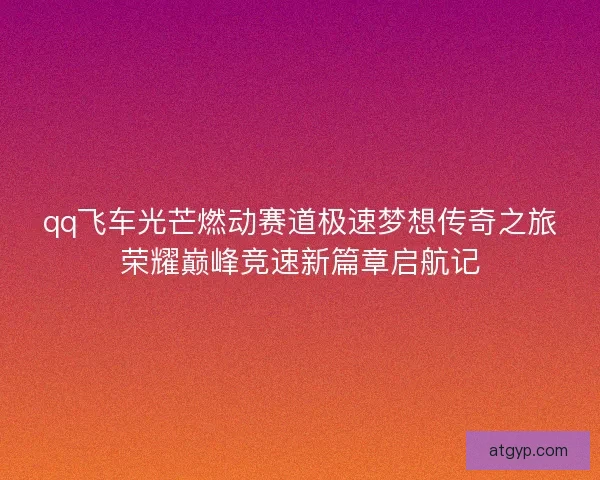 qq飞车光芒燃动赛道极速梦想传奇之旅荣耀巅峰竞速新篇章启航记