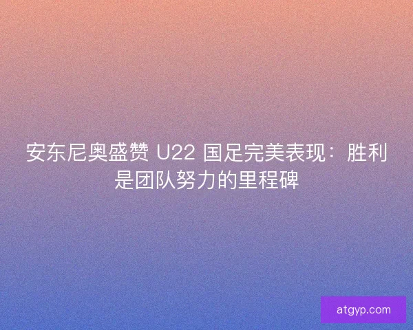 安东尼奥盛赞 U22 国足完美表现：胜利是团队努力的里程碑