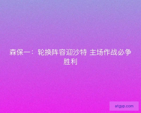 森保一：轮换阵容迎沙特 主场作战必争胜利