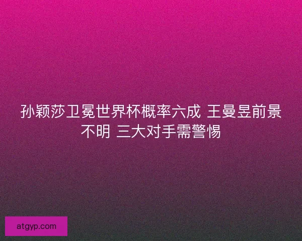 孙颖莎卫冕世界杯概率六成 王曼昱前景不明 三大对手需警惕