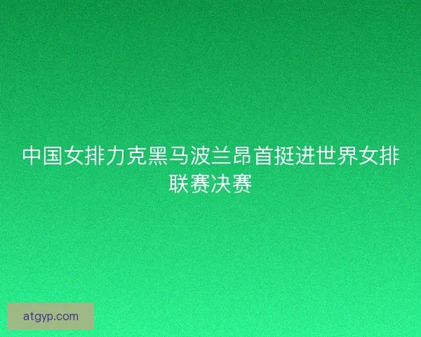 中国女排力克黑马波兰昂首挺进世界女排联赛决赛 中国女排力克黑马波兰昂首挺进世界女排联赛决赛