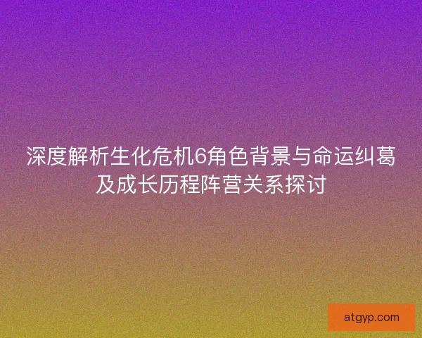 深度解析生化危机6角色背景与命运纠葛及成长历程阵营关系探讨