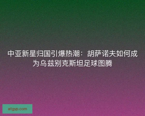 中亚新星归国引爆热潮：胡萨诺夫如何成为乌兹别克斯坦足球图腾