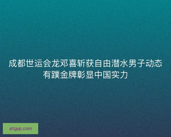 成都世运会龙邓喜斩获自由潜水男子动态有蹼金牌彰显中国实力 成都世运会龙邓喜斩获自由潜水男子动态有蹼金牌彰显中国实力