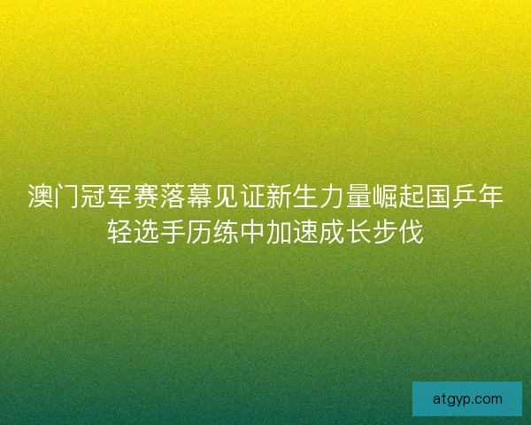 澳门冠军赛落幕见证新生力量崛起国乒年轻选手历练中加速成长步伐 澳门冠军赛落幕见证新生力量崛起国乒年轻选手历练中加速成长步伐
