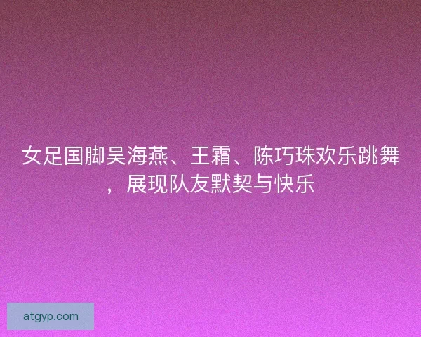 女足国脚吴海燕、王霜、陈巧珠欢乐跳舞,展现队友默契与快乐 女足国脚吴海燕、王霜、陈巧珠欢乐跳舞,展现队友默契与快乐