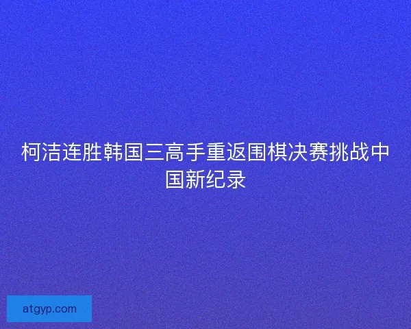 柯洁连胜韩国三高手重返围棋决赛挑战中国新纪录 柯洁连胜韩国三高手重返围棋决赛挑战中国新纪录