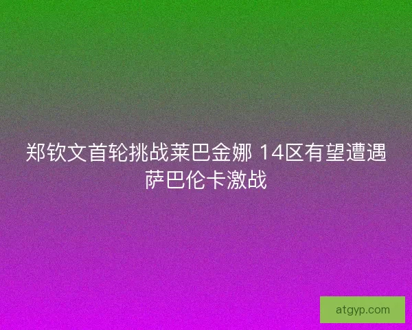 郑钦文首轮挑战莱巴金娜 14区有望遭遇萨巴伦卡激战