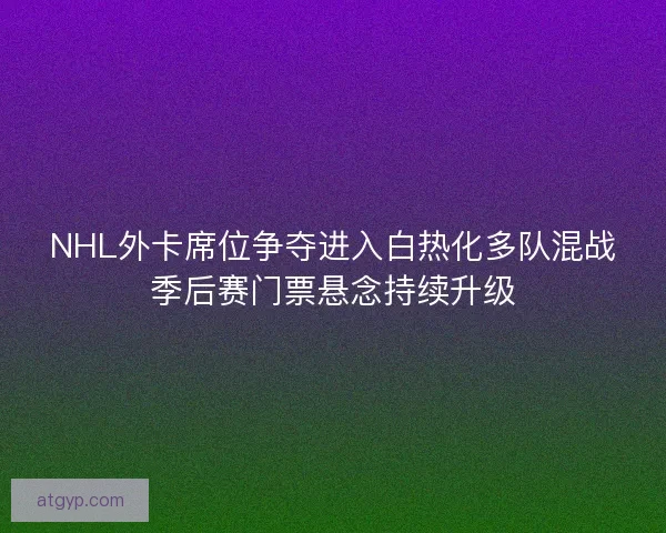 NHL外卡席位争夺进入白热化多队混战季后赛门票悬念持续升级