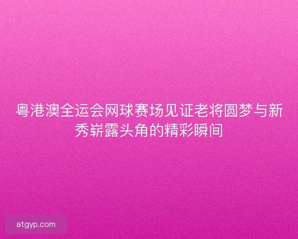 粤港澳全运会网球赛场见证老将圆梦与新秀崭露头角的精彩瞬间