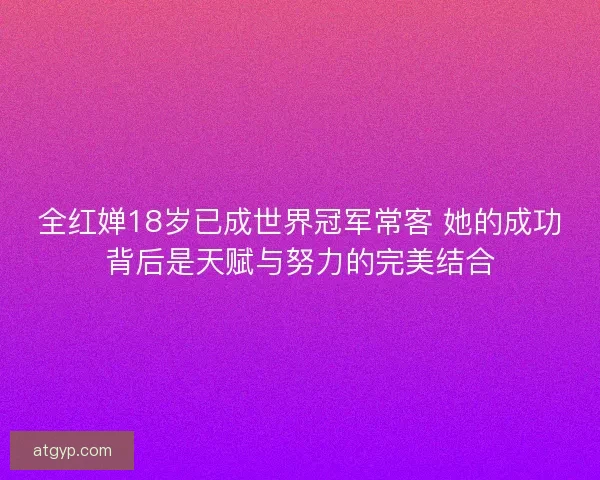 全红婵18岁已成世界冠军常客 她的成功背后是天赋与努力的完美结合 全红婵18岁已成世界冠军常客 她的成功背后是天赋与努力的完美结合