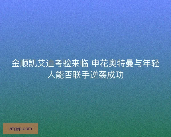 金顺凯艾迪考验来临 申花奥特曼与年轻人能否联手逆袭成功 金顺凯艾迪考验来临 申花奥特曼与年轻人能否联手逆袭成功