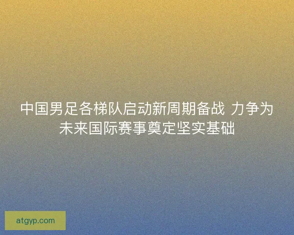 中国男足各梯队启动新周期备战 力争为未来国际赛事奠定坚实基础 中国男足各梯队启动新周期备战 力争为未来国际赛事奠定坚实基础