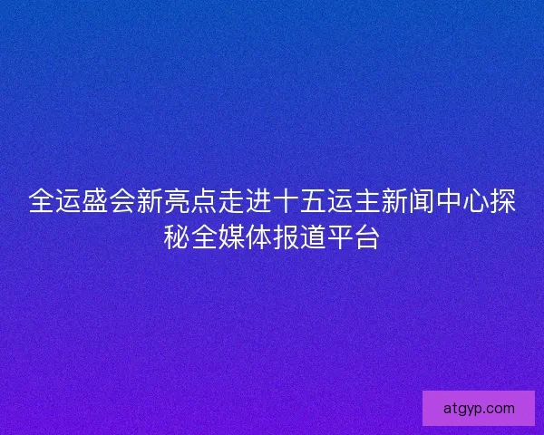 全运盛会新亮点走进十五运主新闻中心探秘全媒体报道平台