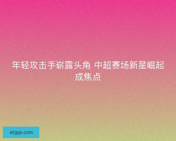 年轻攻击手崭露头角 中超赛场新星崛起成焦点 年轻攻击手崭露头角 中超赛场新星崛起成焦点