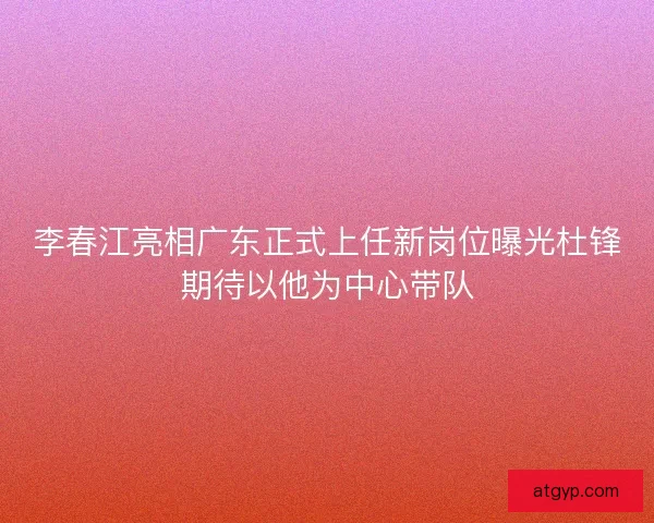 李春江亮相广东正式上任新岗位曝光杜锋期待以他为中心带队