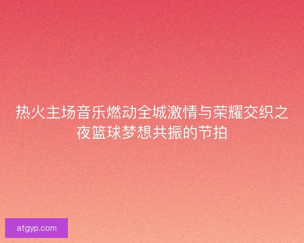 热火主场音乐燃动全城激情与荣耀交织之夜篮球梦想共振的节拍 热火主场音乐燃动全城激情与荣耀交织之夜篮球梦想共振的节拍